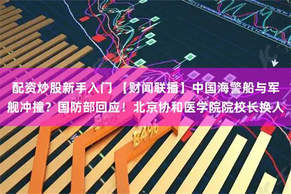配资炒股新手入门 【财闻联播】中国海警船与军舰冲撞？国防部回应！北京协和医学院院校长换人