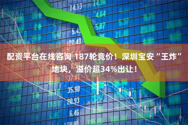 配资平台在线咨询 187轮竞价！深圳宝安“王炸”地块，溢价超34%出让！
