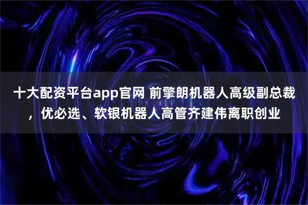 十大配资平台app官网 前擎朗机器人高级副总裁，优必选、软银机器人高管齐建伟离职创业