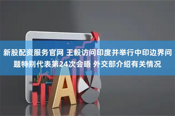 新股配资服务官网 王毅访问印度并举行中印边界问题特别代表第24次会晤 外交部介绍有关情况