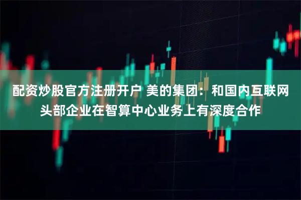 配资炒股官方注册开户 美的集团：和国内互联网头部企业在智算中心业务上有深度合作