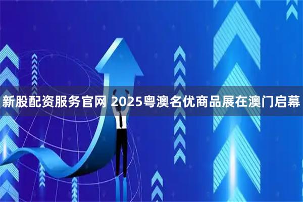 新股配资服务官网 2025粤澳名优商品展在澳门启幕