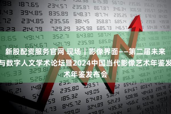 新股配资服务官网 现场｜影像界面——第二届未来影像与数字人文学术论坛暨2024中国当代影像艺术年鉴发布会