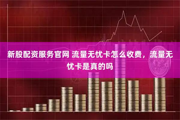 新股配资服务官网 流量无忧卡怎么收费，流量无忧卡是真的吗