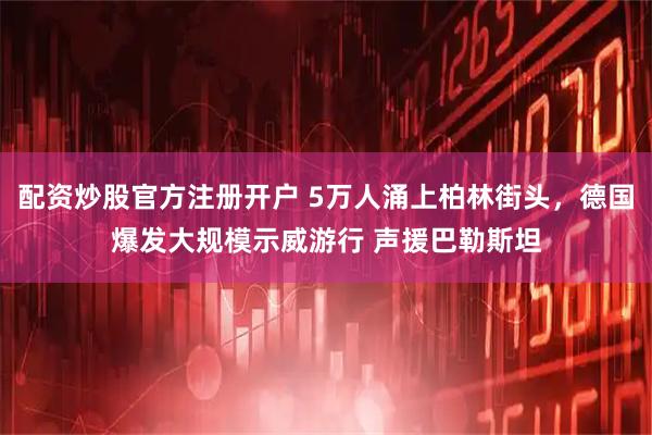 配资炒股官方注册开户 5万人涌上柏林街头，德国爆发大规模示威游行 声援巴勒斯坦