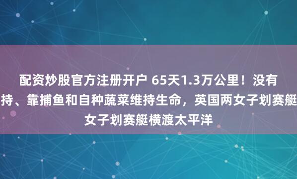 配资炒股官方注册开户 65天1.3万公里！没有任何外部支持、靠捕鱼和自种蔬菜维持生命，英国两女子划赛艇横渡太平洋